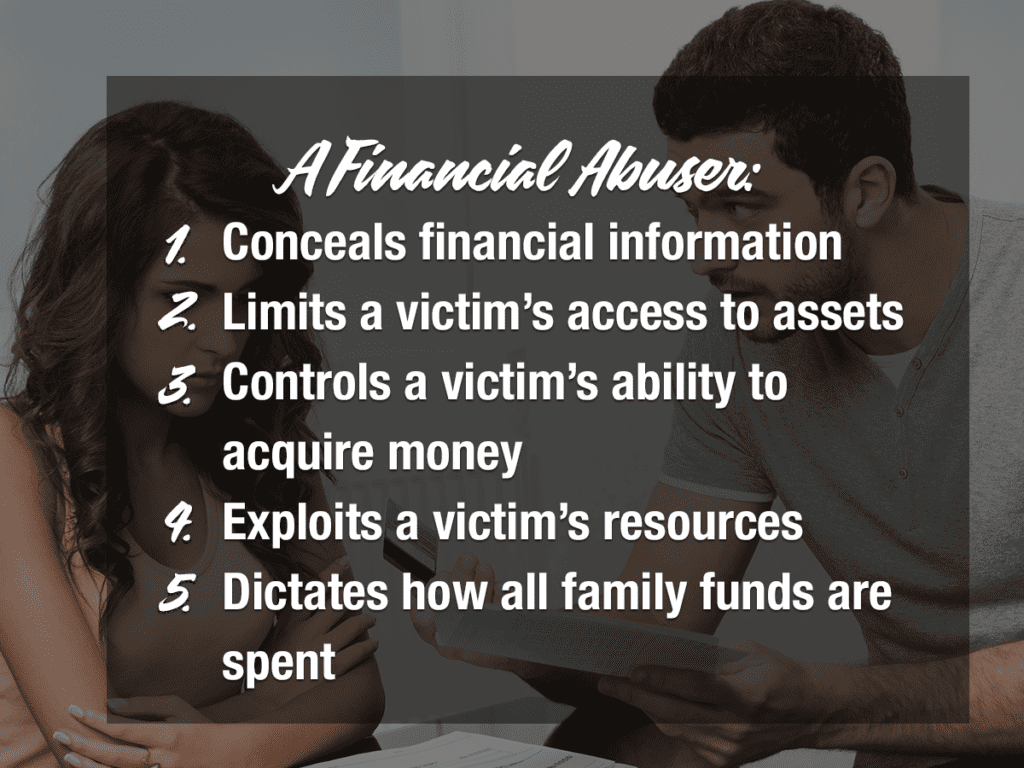 A financial abuser:
1. Conceals financial information
2. Limits a victim's access to assets
3. Controls a victim's ability to acquire money
4. Exploits a victim's resources
5. Dictates how all family funds are spent
