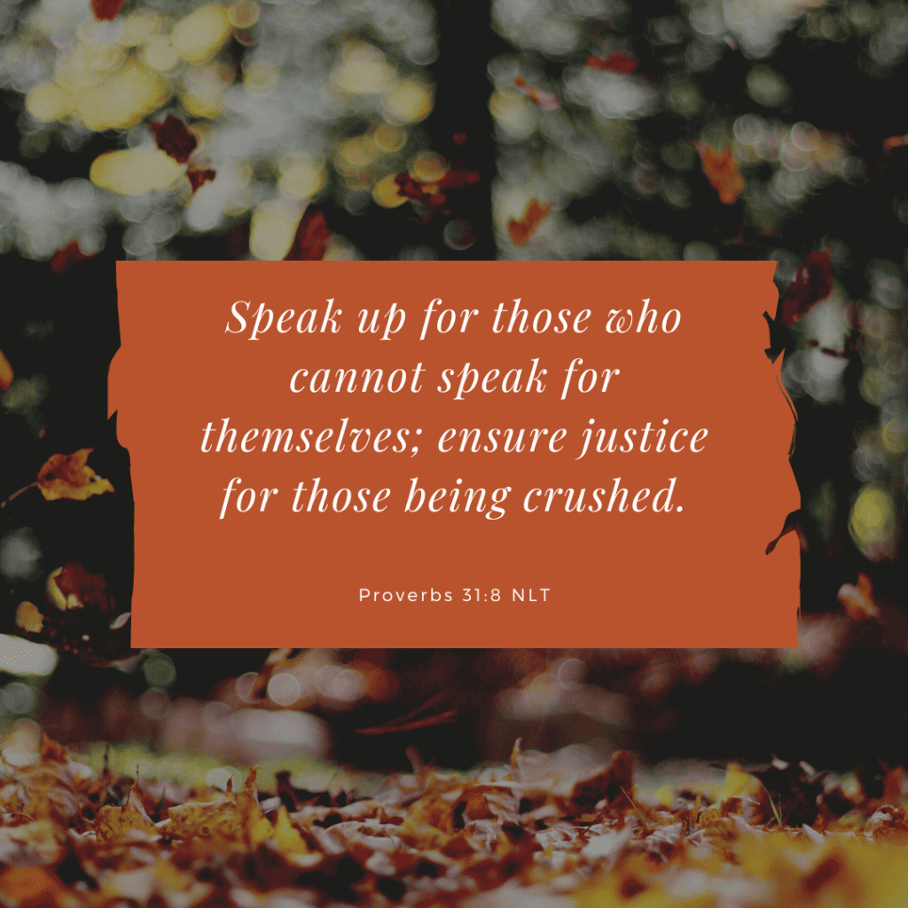 Copy of Proverbs 31:8 Speak up for those who cannot speak for themselves; ensure justice for those being crushed.