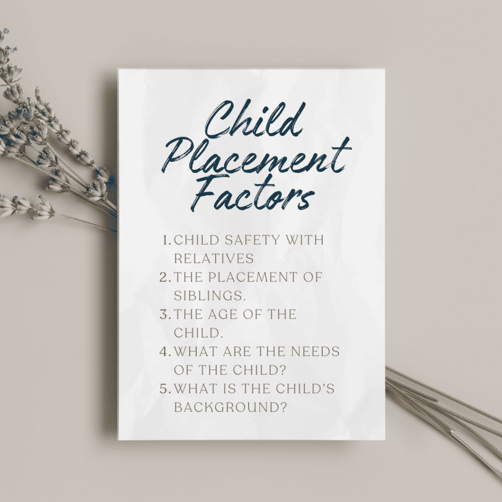 1. Child safety with relatives. 2. The placement of siblings. 3. The age of the child. 4. What are the needs (medical, physical, mental) of the child? 5. What is the child’s background? 1. Child safety with relatives. 2. The placement of siblings. 3. The age of the child. 4. What are the needs (medical, physical, mental) of the child? 5. What is the child’s background?