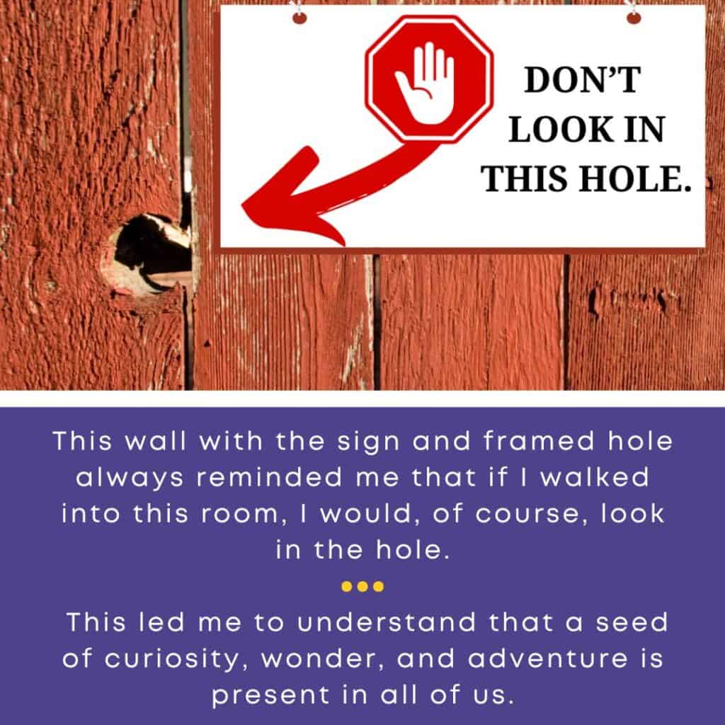 This wall with the sign and framed hole always reminded me that if I walked into this room, I would, of course, look in the hole. This led me to understand that a seed of curiosity, wonder, and adventure is present in all of us.