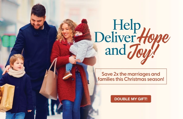 Help Deliver Hope and Joy! Save 2X the marriages and families this Christmas season! Double My Gift!