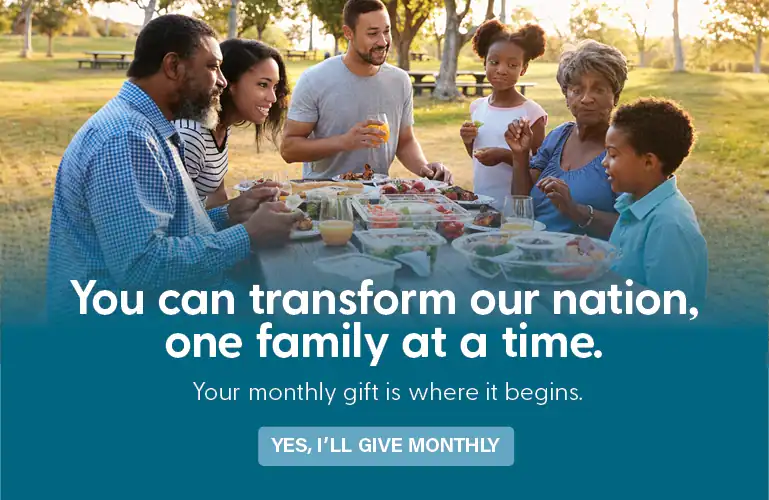You can transform our nation, one family at a time. Your monthly gift is where it begins.